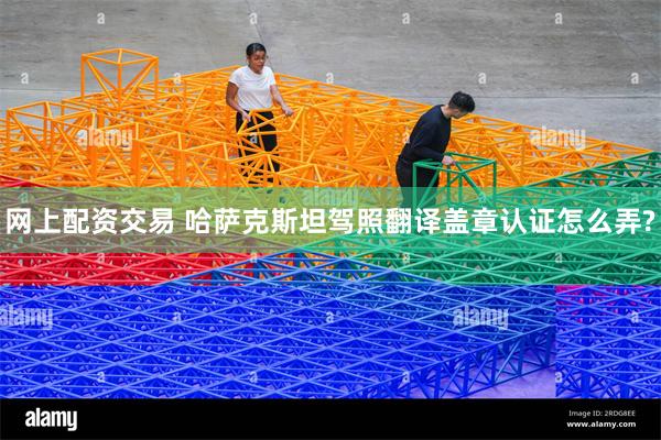 网上配资交易 哈萨克斯坦驾照翻译盖章认证怎么弄?