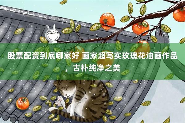 股票配资到底哪家好 画家超写实玫瑰花油画作品，古朴纯净之美