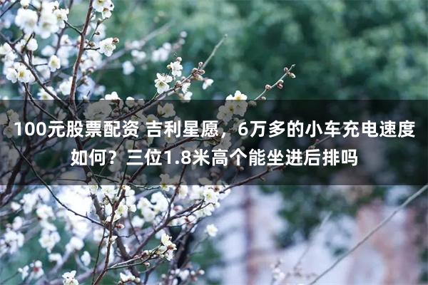 100元股票配资 吉利星愿，6万多的小车充电速度如何？三位1.8米高个能坐进后排吗