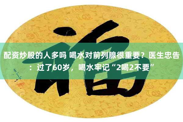 配资炒股的人多吗 喝水对前列腺很重要？医生忠告：过了60岁，喝水牢记“2喝2不要”