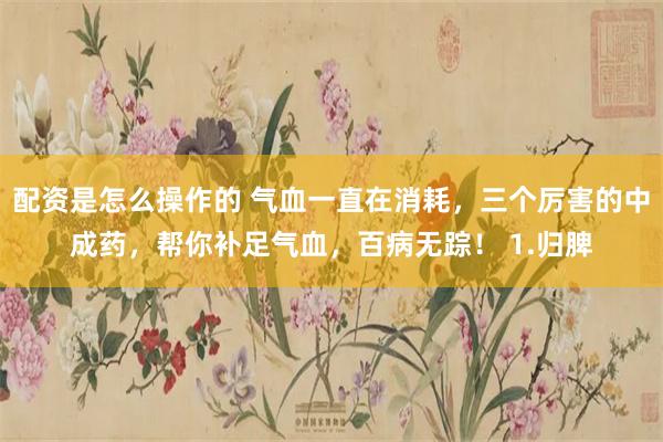 配资是怎么操作的 气血一直在消耗，三个厉害的中成药，帮你补足气血，百病无踪！ 1.归脾