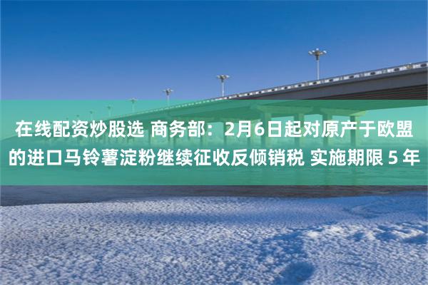在线配资炒股选 商务部：2月6日起对原产于欧盟的进口马铃薯淀粉继续征收反倾销税 实施期限５年