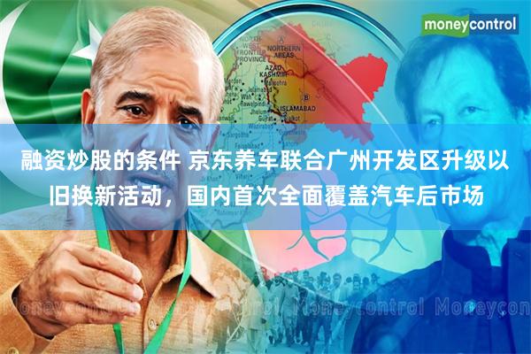 融资炒股的条件 京东养车联合广州开发区升级以旧换新活动，国内首次全面覆盖汽车后市场