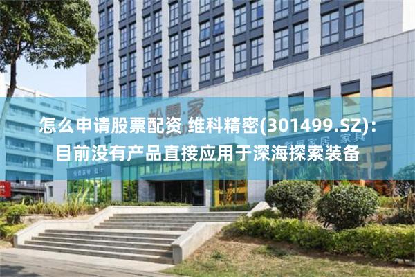 怎么申请股票配资 维科精密(301499.SZ)：目前没有产品直接应用于深海探索装备