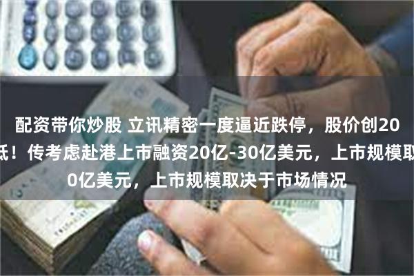 配资带你炒股 立讯精密一度逼近跌停，股价创2024年9月来新低！传考虑赴港上市融资20亿-30亿美元，上市规模取决于市场情况