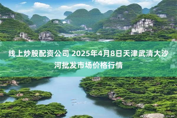 线上炒股配资公司 2025年4月8日天津武清大沙河批发市场价格行情