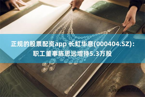 正规的股票配资app 长虹华意(000404.SZ)：职工董事陈思远增持5.3万股