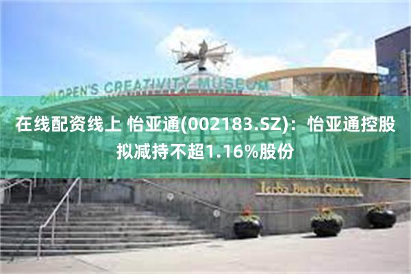 在线配资线上 怡亚通(002183.SZ)：怡亚通控股拟减持不超1.16%股份