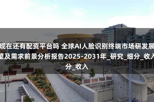 现在还有配资平台吗 全球AI人脸识别终端市场研发展望及需求前景分析报告2025-2031年_研究_细分_收入