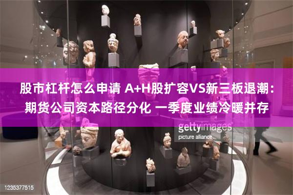 股市杠杆怎么申请 A+H股扩容VS新三板退潮：期货公司资本路径分化 一季度业绩冷暖并存