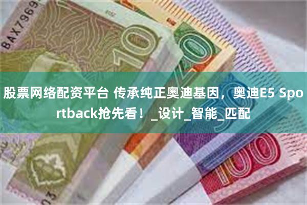 股票网络配资平台 传承纯正奥迪基因，奥迪E5 Sportback抢先看！_设计_智能_匹配