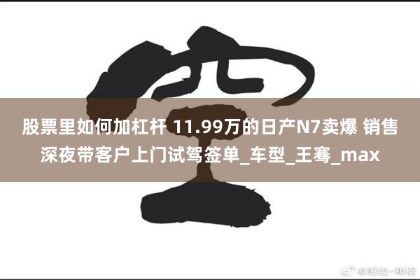 股票里如何加杠杆 11.99万的日产N7卖爆 销售深夜带客户上门试驾签单_车型_王骞_max