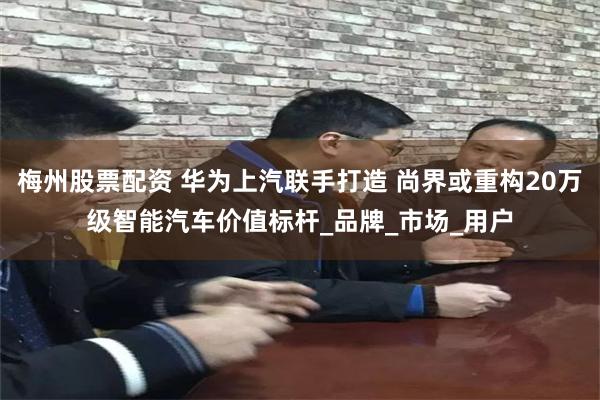 梅州股票配资 华为上汽联手打造 尚界或重构20万级智能汽车价值标杆_品牌_市场_用户