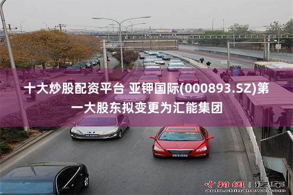 十大炒股配资平台 亚钾国际(000893.SZ)第一大股东拟变更为汇能集团