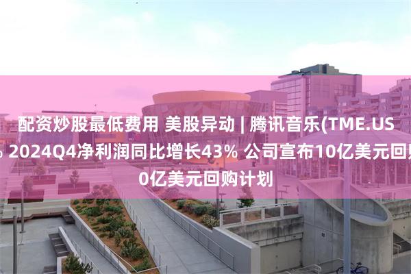配资炒股最低费用 美股异动 | 腾讯音乐(TME.US)涨8% 2024Q4净利润同比增长43% 公司宣布10亿美元回购计划