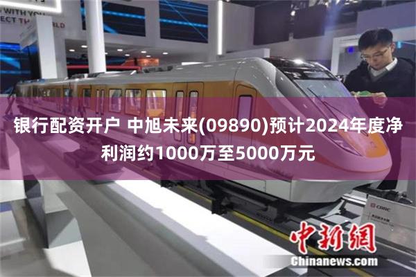银行配资开户 中旭未来(09890)预计2024年度净利润约1000万至5000万元