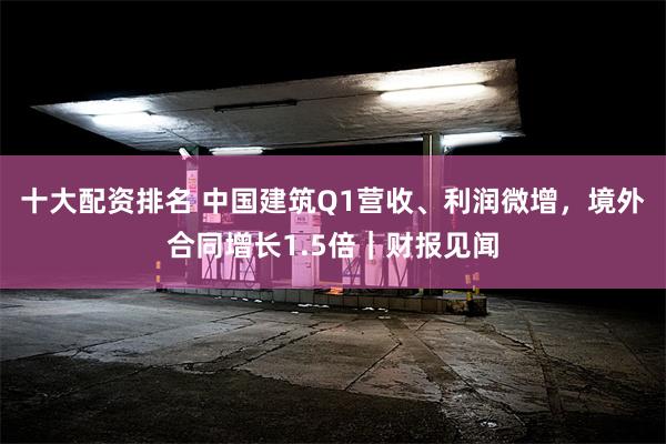 十大配资排名 中国建筑Q1营收、利润微增，境外合同增长1.5倍｜财报见闻
