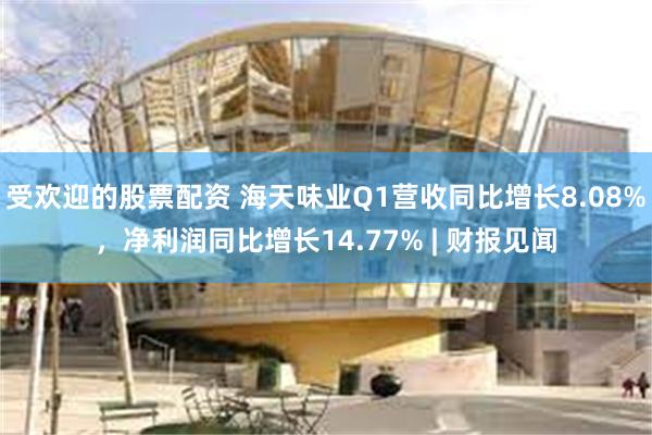 受欢迎的股票配资 海天味业Q1营收同比增长8.08%，净利润同比增长14.77% | 财报见闻