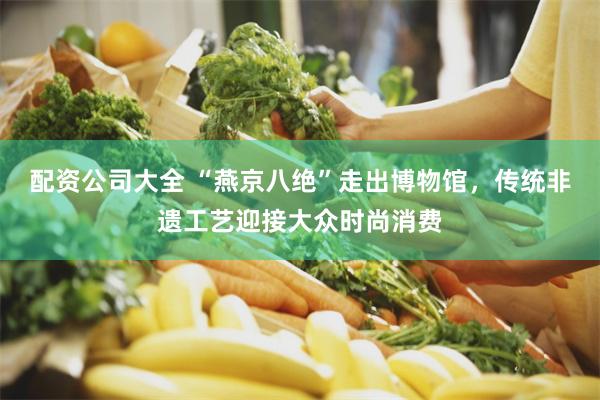 配资公司大全 “燕京八绝”走出博物馆，传统非遗工艺迎接大众时尚消费
