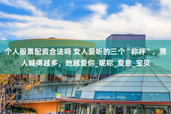 个人股票配资合法吗 女人爱听的三个“称呼”，男人喊得越多，她越爱你_昵称_爱意_宝贝