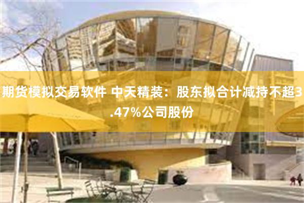 期货模拟交易软件 中天精装：股东拟合计减持不超3.47%公司股份