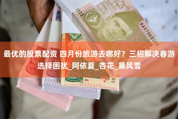 最优的股票配资 四月份旅游去哪好？三招解决春游选择困扰_阿依夏_杏花_暴风雪