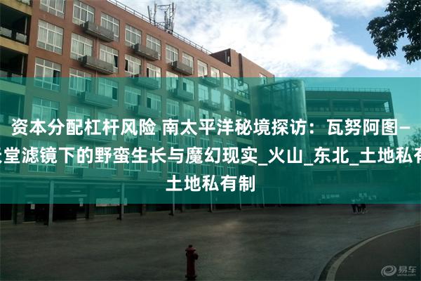 资本分配杠杆风险 南太平洋秘境探访：瓦努阿图——天堂滤镜下的野蛮生长与魔幻现实_火山_东北_土地私有制