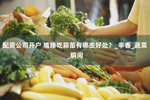 配资公司开户 嗜睡吃蒜苗有哪些好处？_辛香_蔬菜_瞬间
