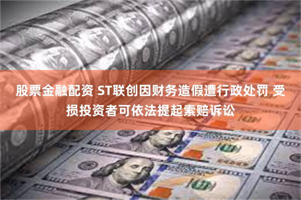 股票金融配资 ST联创因财务造假遭行政处罚 受损投资者可依法提起索赔诉讼