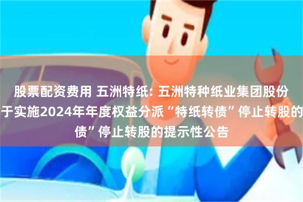 股票配资费用 五洲特纸: 五洲特种纸业集团股份有限公司关于实施2024年年度权益分派“特纸转债”停止转股的提示性公告