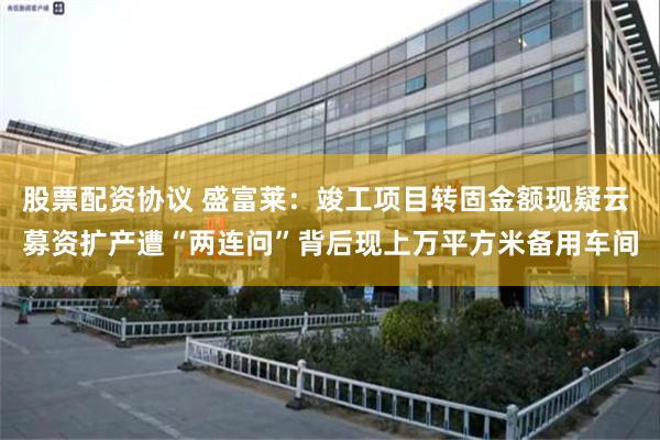 股票配资协议 盛富莱：竣工项目转固金额现疑云 募资扩产遭“两连问”背后现上万平方米备用车间