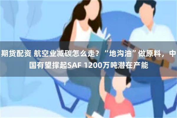 期货配资 航空业减碳怎么走？“地沟油”做原料，中国有望撑起SAF 1200万吨潜在产能