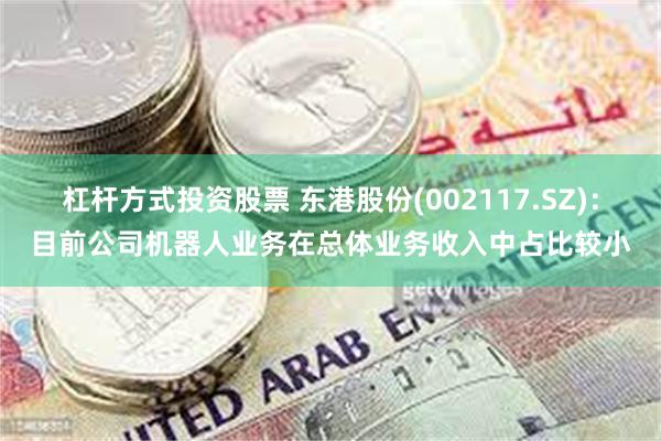 杠杆方式投资股票 东港股份(002117.SZ)：目前公司机器人业务在总体业务收入中占比较小