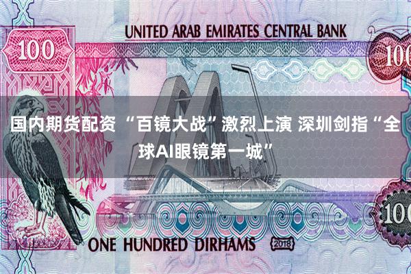 国内期货配资 “百镜大战”激烈上演 深圳剑指“全球AI眼镜第一城”
