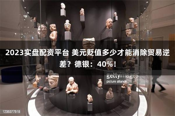 2023实盘配资平台 美元贬值多少才能消除贸易逆差？德银：40%！