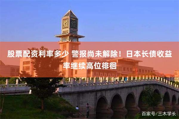 股票配资利率多少 警报尚未解除！日本长债收益率继续高位徘徊