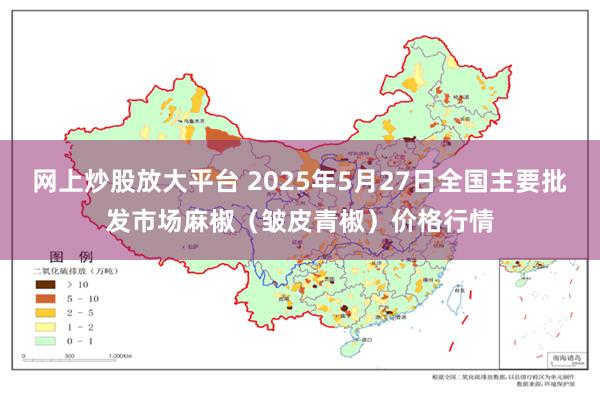 网上炒股放大平台 2025年5月27日全国主要批发市场麻椒（皱皮青椒）价格行情