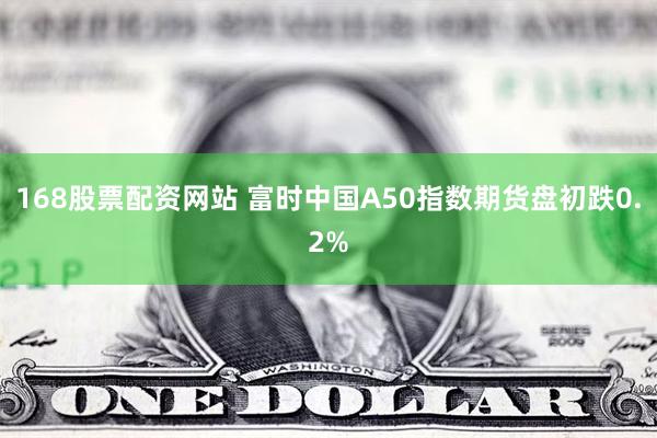 168股票配资网站 富时中国A50指数期货盘初跌0.2%