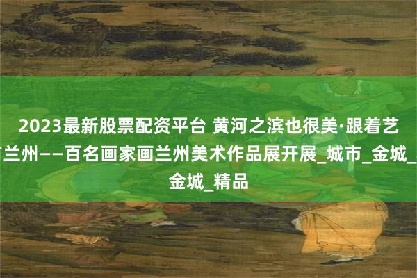 2023最新股票配资平台 黄河之滨也很美·跟着艺术有兰州——百名画家画兰州美术作品展开展_城市_金城_精品