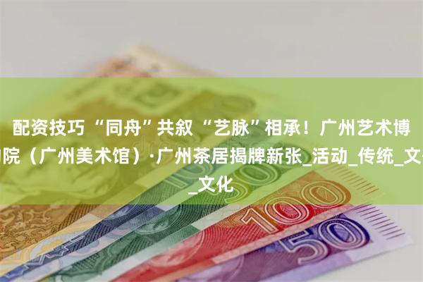 配资技巧 “同舟”共叙 “艺脉”相承！广州艺术博物院（广州美术馆）·广州茶居揭牌新张_活动_传统_文化