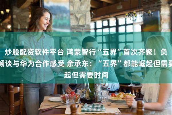 炒股配资软件平台 鸿蒙智行“五界”首次齐聚！负责人畅谈与华为合作感受 余承东：“五界”都能崛起但需要时间