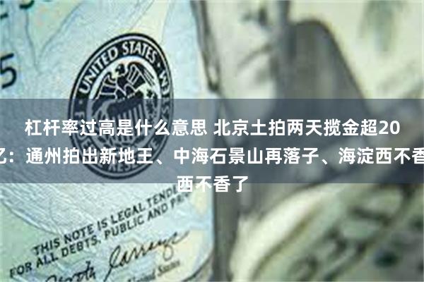 杠杆率过高是什么意思 北京土拍两天揽金超205亿：通州拍出新地王、中海石景山再落子、海淀西不香了