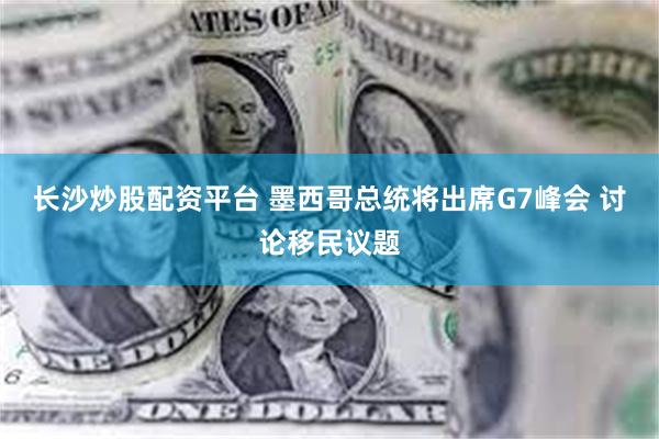 长沙炒股配资平台 墨西哥总统将出席G7峰会 讨论移民议题