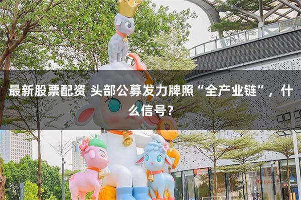 最新股票配资 头部公募发力牌照“全产业链”，什么信号？