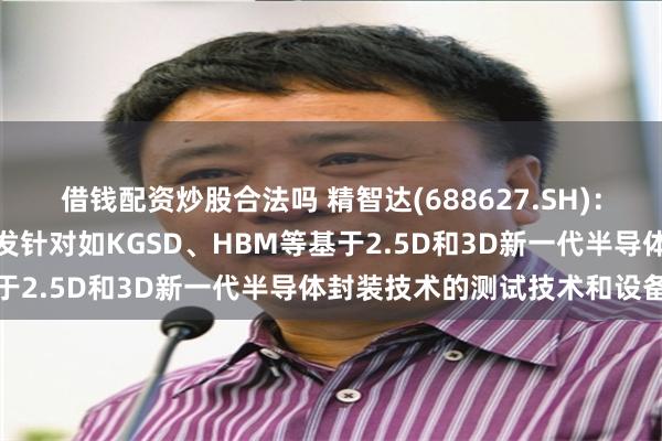 借钱配资炒股合法吗 精智达(688627.SH)：配合客户业务稳步推进开发针对如KGSD、HBM等基于2.5D和3D新一代半导体封装技术的测试技术和设备
