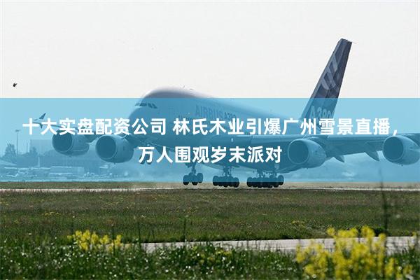 十大实盘配资公司 林氏木业引爆广州雪景直播，万人围观岁末派对