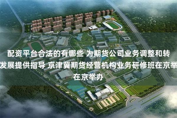 配资平台合法的有哪些 为期货公司业务调整和转型发展提供指导 京津冀期货经营机构业务研修班在京举办