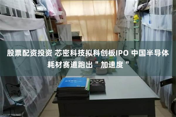 股票配资投资 芯密科技拟科创板IPO 中国半导体耗材赛道跑出＂加速度＂