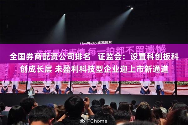 全国券商配资公司排名   证监会：设置科创板科创成长层 未盈利科技型企业迎上市新通道
