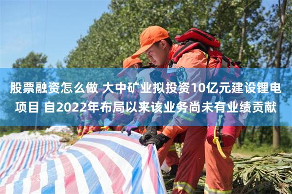 股票融资怎么做 大中矿业拟投资10亿元建设锂电项目 自2022年布局以来该业务尚未有业绩贡献
